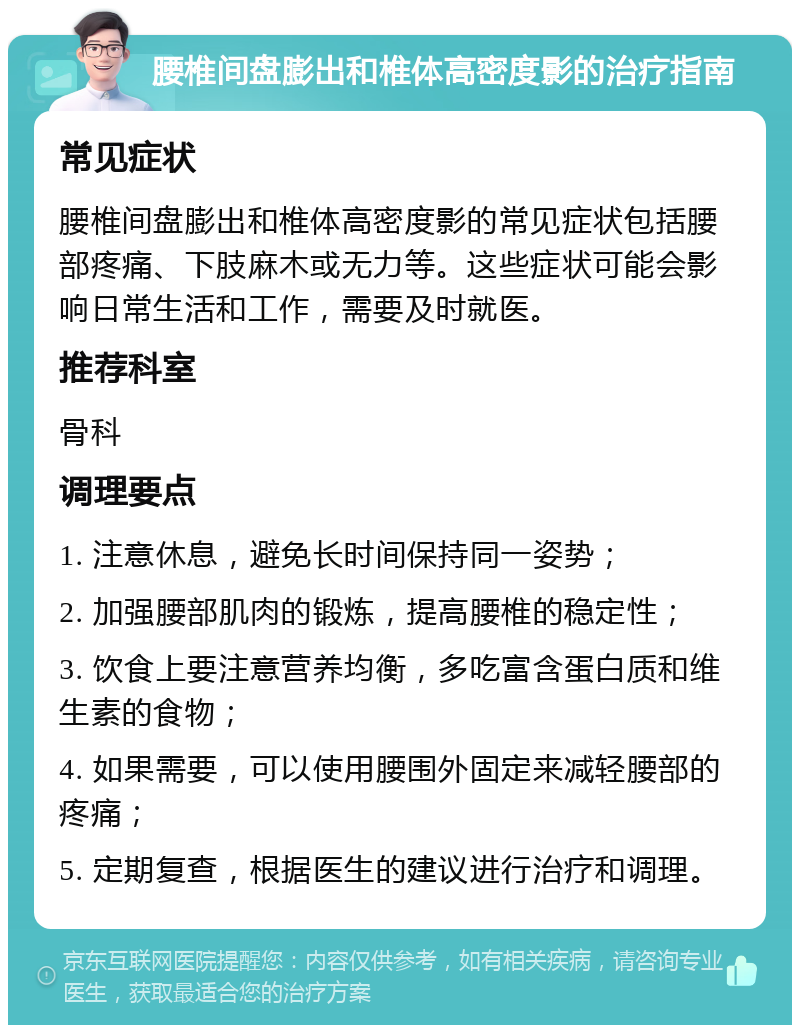 腰椎间盘膨出和椎体高密度影的治疗指南 常见症状 腰椎间盘膨出和椎体高密度影的常见症状包括腰部疼痛、下肢麻木或无力等。这些症状可能会影响日常生活和工作，需要及时就医。 推荐科室 骨科 调理要点 1. 注意休息，避免长时间保持同一姿势； 2. 加强腰部肌肉的锻炼，提高腰椎的稳定性； 3. 饮食上要注意营养均衡，多吃富含蛋白质和维生素的食物； 4. 如果需要，可以使用腰围外固定来减轻腰部的疼痛； 5. 定期复查，根据医生的建议进行治疗和调理。