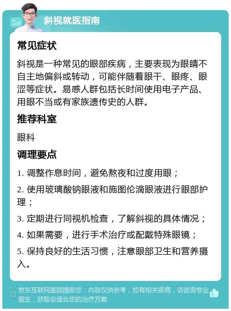 斜视就医指南 常见症状 斜视是一种常见的眼部疾病，主要表现为眼睛不自主地偏斜或转动，可能伴随着眼干、眼疼、眼涩等症状。易感人群包括长时间使用电子产品、用眼不当或有家族遗传史的人群。 推荐科室 眼科 调理要点 1. 调整作息时间，避免熬夜和过度用眼； 2. 使用玻璃酸钠眼液和施图伦滴眼液进行眼部护理； 3. 定期进行同视机检查，了解斜视的具体情况； 4. 如果需要，进行手术治疗或配戴特殊眼镜； 5. 保持良好的生活习惯，注意眼部卫生和营养摄入。