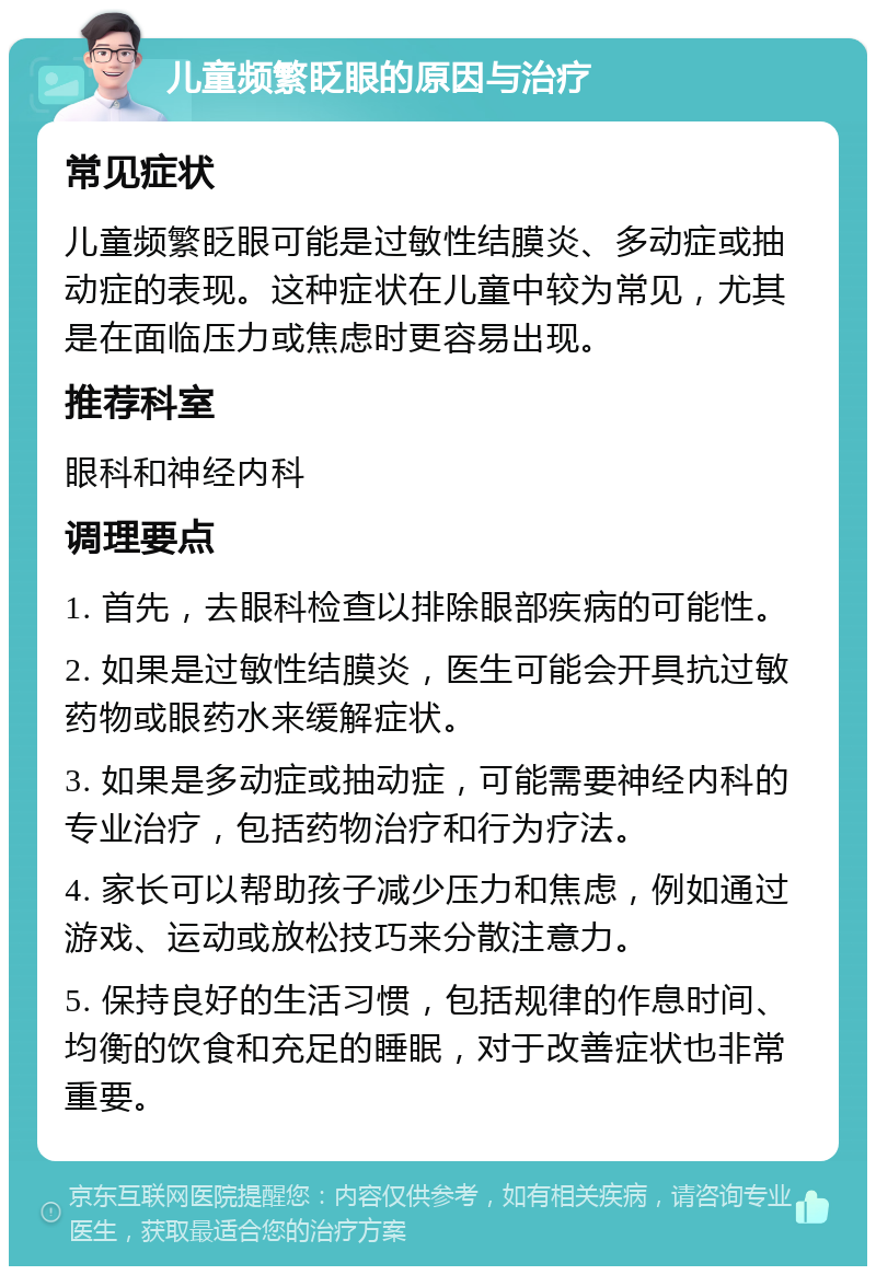 儿童频繁眨眼的原因与治疗 常见症状 儿童频繁眨眼可能是过敏性结膜炎、多动症或抽动症的表现。这种症状在儿童中较为常见，尤其是在面临压力或焦虑时更容易出现。 推荐科室 眼科和神经内科 调理要点 1. 首先，去眼科检查以排除眼部疾病的可能性。 2. 如果是过敏性结膜炎，医生可能会开具抗过敏药物或眼药水来缓解症状。 3. 如果是多动症或抽动症，可能需要神经内科的专业治疗，包括药物治疗和行为疗法。 4. 家长可以帮助孩子减少压力和焦虑，例如通过游戏、运动或放松技巧来分散注意力。 5. 保持良好的生活习惯，包括规律的作息时间、均衡的饮食和充足的睡眠，对于改善症状也非常重要。