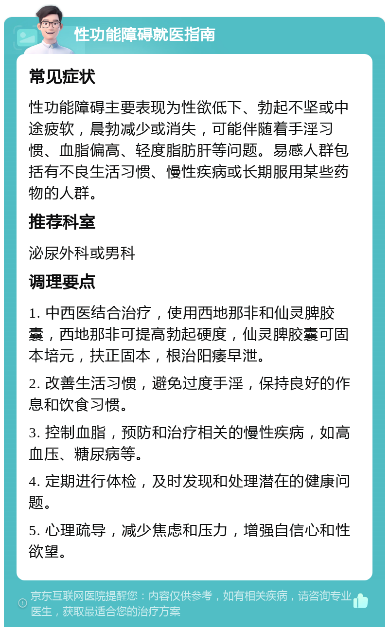 性功能障碍就医指南 常见症状 性功能障碍主要表现为性欲低下、勃起不坚或中途疲软，晨勃减少或消失，可能伴随着手淫习惯、血脂偏高、轻度脂肪肝等问题。易感人群包括有不良生活习惯、慢性疾病或长期服用某些药物的人群。 推荐科室 泌尿外科或男科 调理要点 1. 中西医结合治疗，使用西地那非和仙灵脾胶囊，西地那非可提高勃起硬度，仙灵脾胶囊可固本培元，扶正固本，根治阳痿早泄。 2. 改善生活习惯，避免过度手淫，保持良好的作息和饮食习惯。 3. 控制血脂，预防和治疗相关的慢性疾病，如高血压、糖尿病等。 4. 定期进行体检，及时发现和处理潜在的健康问题。 5. 心理疏导，减少焦虑和压力，增强自信心和性欲望。