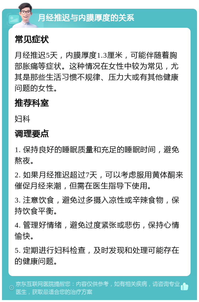 月经推迟与内膜厚度的关系 常见症状 月经推迟5天，内膜厚度1.3厘米，可能伴随着胸部胀痛等症状。这种情况在女性中较为常见，尤其是那些生活习惯不规律、压力大或有其他健康问题的女性。 推荐科室 妇科 调理要点 1. 保持良好的睡眠质量和充足的睡眠时间，避免熬夜。 2. 如果月经推迟超过7天，可以考虑服用黄体酮来催促月经来潮，但需在医生指导下使用。 3. 注意饮食，避免过多摄入凉性或辛辣食物，保持饮食平衡。 4. 管理好情绪，避免过度紧张或悲伤，保持心情愉快。 5. 定期进行妇科检查，及时发现和处理可能存在的健康问题。