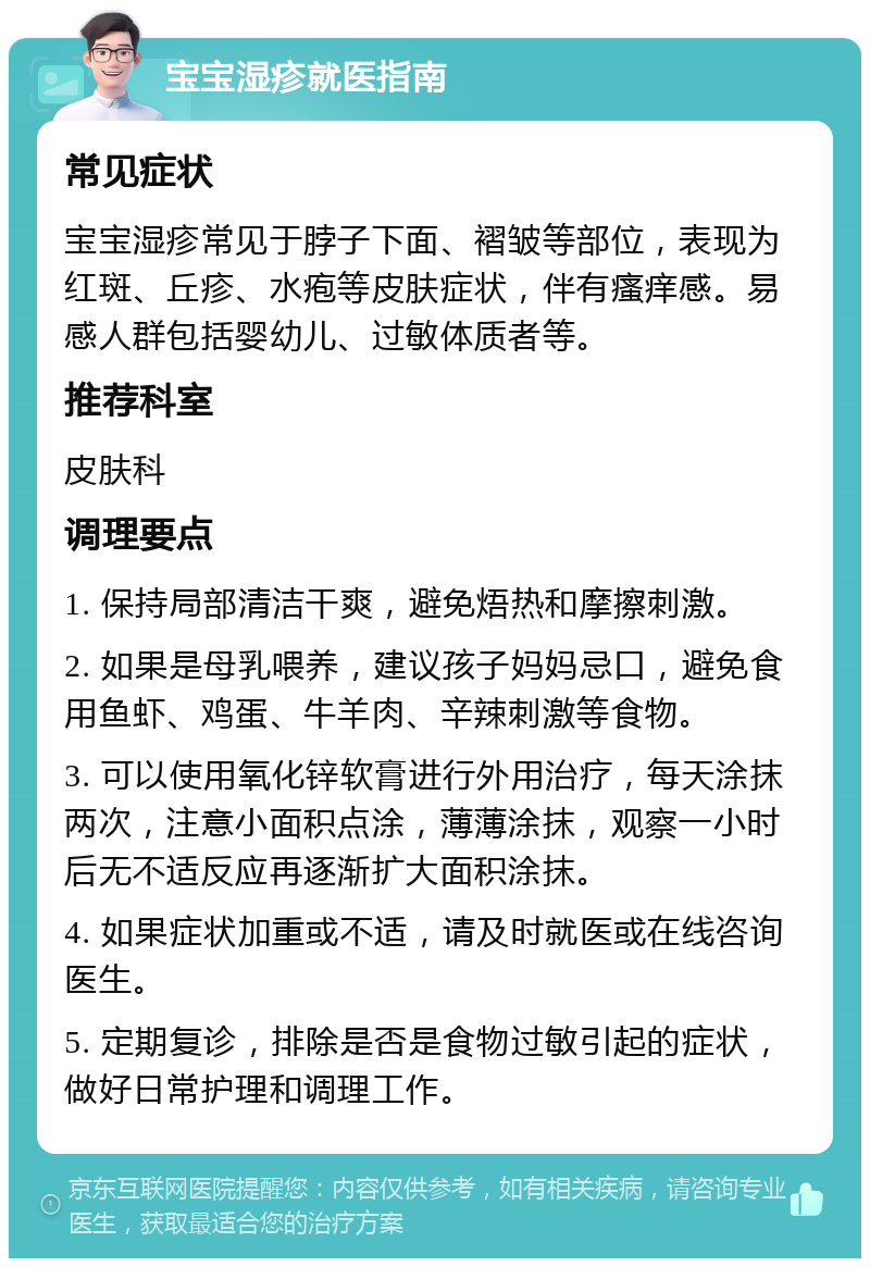 宝宝湿疹就医指南 常见症状 宝宝湿疹常见于脖子下面、褶皱等部位，表现为红斑、丘疹、水疱等皮肤症状，伴有瘙痒感。易感人群包括婴幼儿、过敏体质者等。 推荐科室 皮肤科 调理要点 1. 保持局部清洁干爽，避免焐热和摩擦刺激。 2. 如果是母乳喂养，建议孩子妈妈忌口，避免食用鱼虾、鸡蛋、牛羊肉、辛辣刺激等食物。 3. 可以使用氧化锌软膏进行外用治疗，每天涂抹两次，注意小面积点涂，薄薄涂抹，观察一小时后无不适反应再逐渐扩大面积涂抹。 4. 如果症状加重或不适，请及时就医或在线咨询医生。 5. 定期复诊，排除是否是食物过敏引起的症状，做好日常护理和调理工作。