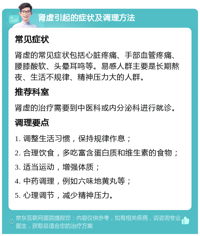 肾虚引起的症状及调理方法 常见症状 肾虚的常见症状包括心脏疼痛、手部血管疼痛、腰膝酸软、头晕耳鸣等。易感人群主要是长期熬夜、生活不规律、精神压力大的人群。 推荐科室 肾虚的治疗需要到中医科或内分泌科进行就诊。 调理要点 1. 调整生活习惯，保持规律作息； 2. 合理饮食，多吃富含蛋白质和维生素的食物； 3. 适当运动，增强体质； 4. 中药调理，例如六味地黄丸等； 5. 心理调节，减少精神压力。