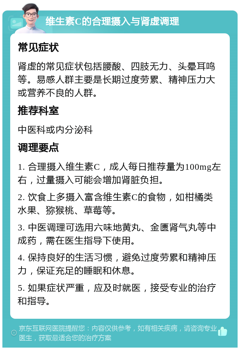 维生素C的合理摄入与肾虚调理 常见症状 肾虚的常见症状包括腰酸、四肢无力、头晕耳鸣等。易感人群主要是长期过度劳累、精神压力大或营养不良的人群。 推荐科室 中医科或内分泌科 调理要点 1. 合理摄入维生素C，成人每日推荐量为100mg左右，过量摄入可能会增加肾脏负担。 2. 饮食上多摄入富含维生素C的食物，如柑橘类水果、猕猴桃、草莓等。 3. 中医调理可选用六味地黄丸、金匮肾气丸等中成药，需在医生指导下使用。 4. 保持良好的生活习惯，避免过度劳累和精神压力，保证充足的睡眠和休息。 5. 如果症状严重，应及时就医，接受专业的治疗和指导。