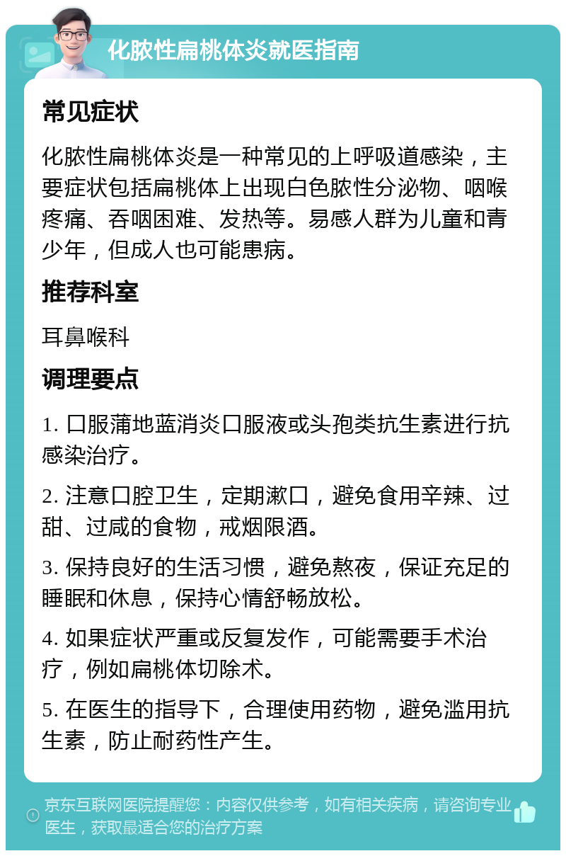 化脓性扁桃体炎就医指南 常见症状 化脓性扁桃体炎是一种常见的上呼吸道感染，主要症状包括扁桃体上出现白色脓性分泌物、咽喉疼痛、吞咽困难、发热等。易感人群为儿童和青少年，但成人也可能患病。 推荐科室 耳鼻喉科 调理要点 1. 口服蒲地蓝消炎口服液或头孢类抗生素进行抗感染治疗。 2. 注意口腔卫生，定期漱口，避免食用辛辣、过甜、过咸的食物，戒烟限酒。 3. 保持良好的生活习惯，避免熬夜，保证充足的睡眠和休息，保持心情舒畅放松。 4. 如果症状严重或反复发作，可能需要手术治疗，例如扁桃体切除术。 5. 在医生的指导下，合理使用药物，避免滥用抗生素，防止耐药性产生。