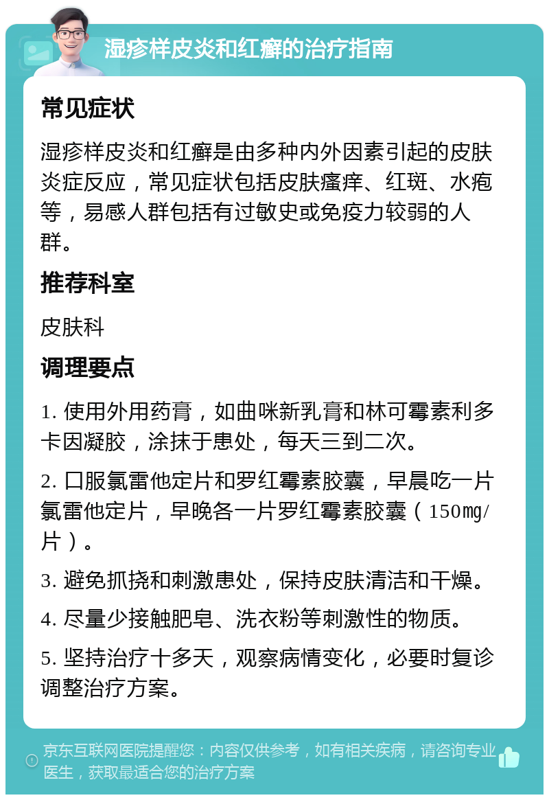 湿疹样皮炎和红癣的治疗指南 常见症状 湿疹样皮炎和红癣是由多种内外因素引起的皮肤炎症反应，常见症状包括皮肤瘙痒、红斑、水疱等，易感人群包括有过敏史或免疫力较弱的人群。 推荐科室 皮肤科 调理要点 1. 使用外用药膏，如曲咪新乳膏和林可霉素利多卡因凝胶，涂抹于患处，每天三到二次。 2. 口服氯雷他定片和罗红霉素胶囊，早晨吃一片氯雷他定片，早晚各一片罗红霉素胶囊（150㎎/片）。 3. 避免抓挠和刺激患处，保持皮肤清洁和干燥。 4. 尽量少接触肥皂、洗衣粉等刺激性的物质。 5. 坚持治疗十多天，观察病情变化，必要时复诊调整治疗方案。