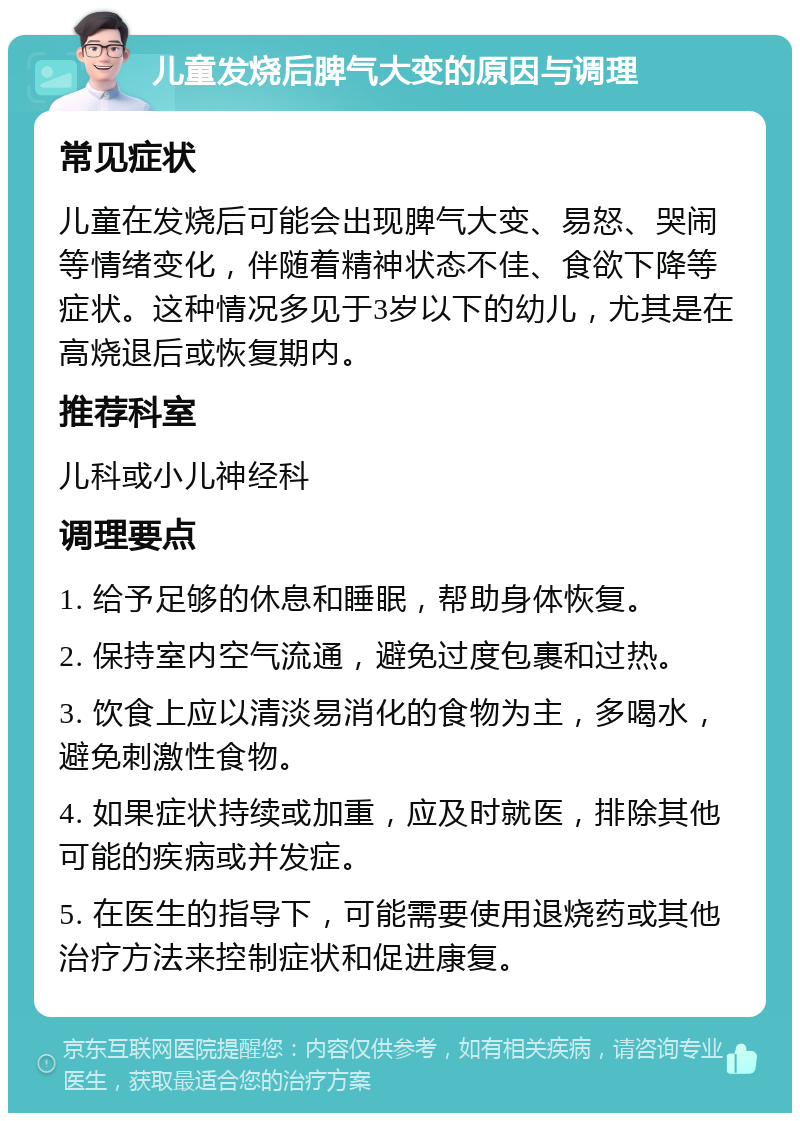 儿童发烧后脾气大变的原因与调理 常见症状 儿童在发烧后可能会出现脾气大变、易怒、哭闹等情绪变化，伴随着精神状态不佳、食欲下降等症状。这种情况多见于3岁以下的幼儿，尤其是在高烧退后或恢复期内。 推荐科室 儿科或小儿神经科 调理要点 1. 给予足够的休息和睡眠，帮助身体恢复。 2. 保持室内空气流通，避免过度包裹和过热。 3. 饮食上应以清淡易消化的食物为主，多喝水，避免刺激性食物。 4. 如果症状持续或加重，应及时就医，排除其他可能的疾病或并发症。 5. 在医生的指导下，可能需要使用退烧药或其他治疗方法来控制症状和促进康复。