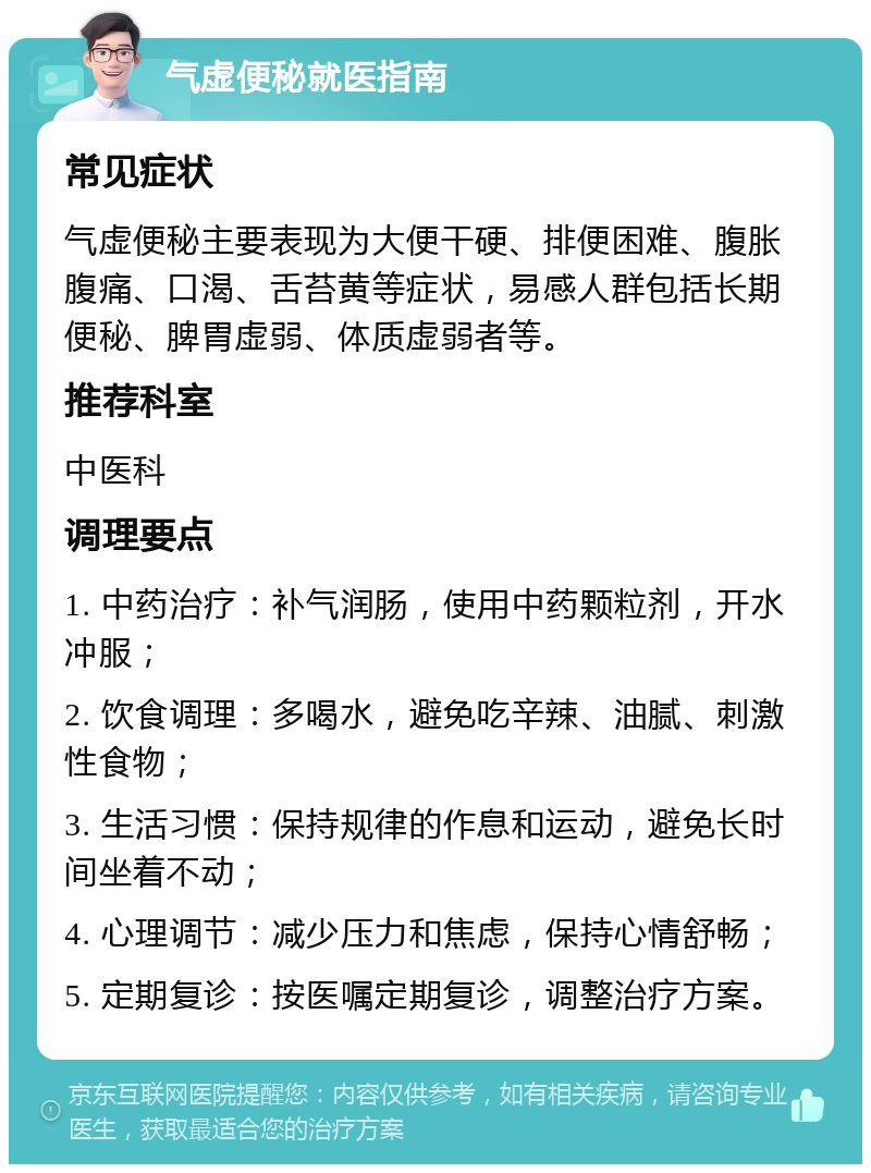 气虚便秘就医指南 常见症状 气虚便秘主要表现为大便干硬、排便困难、腹胀腹痛、口渴、舌苔黄等症状，易感人群包括长期便秘、脾胃虚弱、体质虚弱者等。 推荐科室 中医科 调理要点 1. 中药治疗：补气润肠，使用中药颗粒剂，开水冲服； 2. 饮食调理：多喝水，避免吃辛辣、油腻、刺激性食物； 3. 生活习惯：保持规律的作息和运动，避免长时间坐着不动； 4. 心理调节：减少压力和焦虑，保持心情舒畅； 5. 定期复诊：按医嘱定期复诊，调整治疗方案。