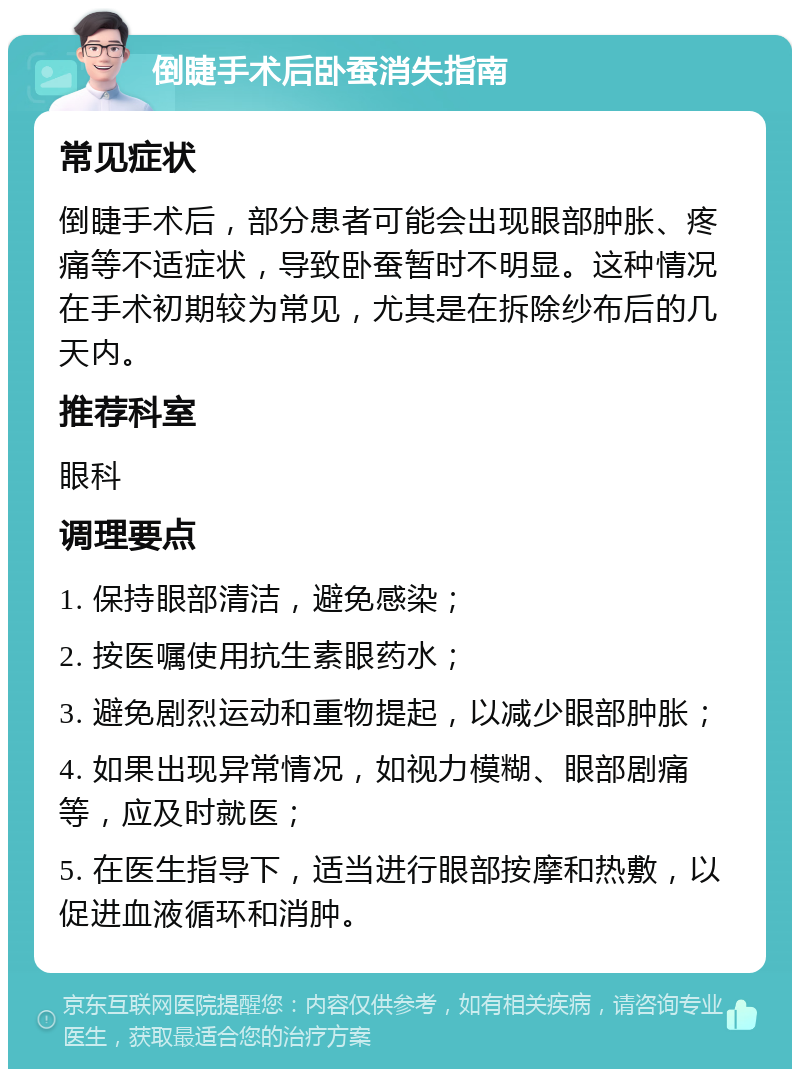 倒睫手术后卧蚕消失指南 常见症状 倒睫手术后，部分患者可能会出现眼部肿胀、疼痛等不适症状，导致卧蚕暂时不明显。这种情况在手术初期较为常见，尤其是在拆除纱布后的几天内。 推荐科室 眼科 调理要点 1. 保持眼部清洁，避免感染； 2. 按医嘱使用抗生素眼药水； 3. 避免剧烈运动和重物提起，以减少眼部肿胀； 4. 如果出现异常情况，如视力模糊、眼部剧痛等，应及时就医； 5. 在医生指导下，适当进行眼部按摩和热敷，以促进血液循环和消肿。