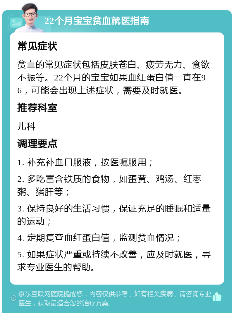 22个月宝宝贫血就医指南 常见症状 贫血的常见症状包括皮肤苍白、疲劳无力、食欲不振等。22个月的宝宝如果血红蛋白值一直在96，可能会出现上述症状，需要及时就医。 推荐科室 儿科 调理要点 1. 补充补血口服液，按医嘱服用； 2. 多吃富含铁质的食物，如蛋黄、鸡汤、红枣粥、猪肝等； 3. 保持良好的生活习惯，保证充足的睡眠和适量的运动； 4. 定期复查血红蛋白值，监测贫血情况； 5. 如果症状严重或持续不改善，应及时就医，寻求专业医生的帮助。