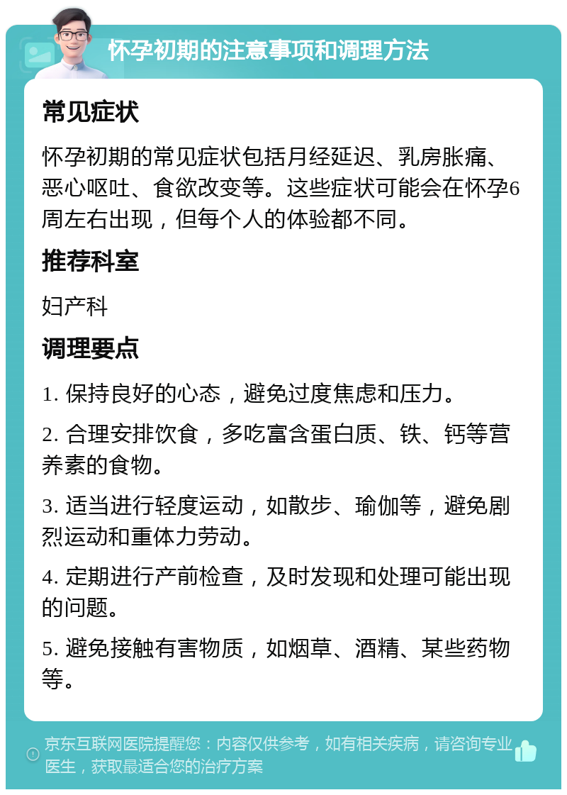 怀孕初期的注意事项和调理方法 常见症状 怀孕初期的常见症状包括月经延迟、乳房胀痛、恶心呕吐、食欲改变等。这些症状可能会在怀孕6周左右出现，但每个人的体验都不同。 推荐科室 妇产科 调理要点 1. 保持良好的心态，避免过度焦虑和压力。 2. 合理安排饮食，多吃富含蛋白质、铁、钙等营养素的食物。 3. 适当进行轻度运动，如散步、瑜伽等，避免剧烈运动和重体力劳动。 4. 定期进行产前检查，及时发现和处理可能出现的问题。 5. 避免接触有害物质，如烟草、酒精、某些药物等。