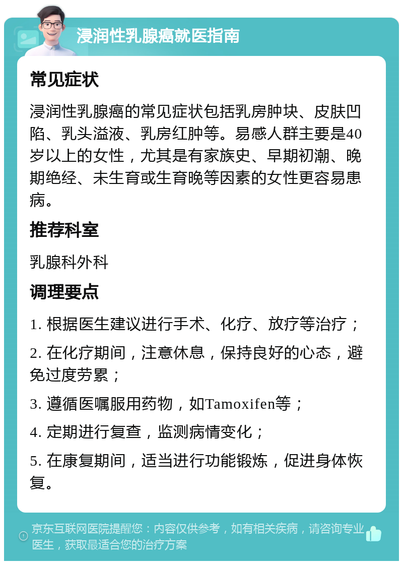 浸润性乳腺癌就医指南 常见症状 浸润性乳腺癌的常见症状包括乳房肿块、皮肤凹陷、乳头溢液、乳房红肿等。易感人群主要是40岁以上的女性，尤其是有家族史、早期初潮、晚期绝经、未生育或生育晚等因素的女性更容易患病。 推荐科室 乳腺科外科 调理要点 1. 根据医生建议进行手术、化疗、放疗等治疗； 2. 在化疗期间，注意休息，保持良好的心态，避免过度劳累； 3. 遵循医嘱服用药物，如Tamoxifen等； 4. 定期进行复查，监测病情变化； 5. 在康复期间，适当进行功能锻炼，促进身体恢复。