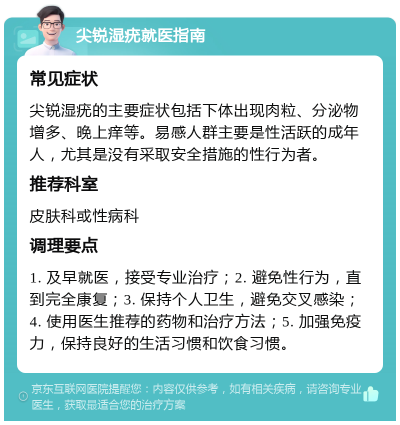 尖锐湿疣就医指南 常见症状 尖锐湿疣的主要症状包括下体出现肉粒、分泌物增多、晚上痒等。易感人群主要是性活跃的成年人，尤其是没有采取安全措施的性行为者。 推荐科室 皮肤科或性病科 调理要点 1. 及早就医，接受专业治疗；2. 避免性行为，直到完全康复；3. 保持个人卫生，避免交叉感染；4. 使用医生推荐的药物和治疗方法；5. 加强免疫力，保持良好的生活习惯和饮食习惯。