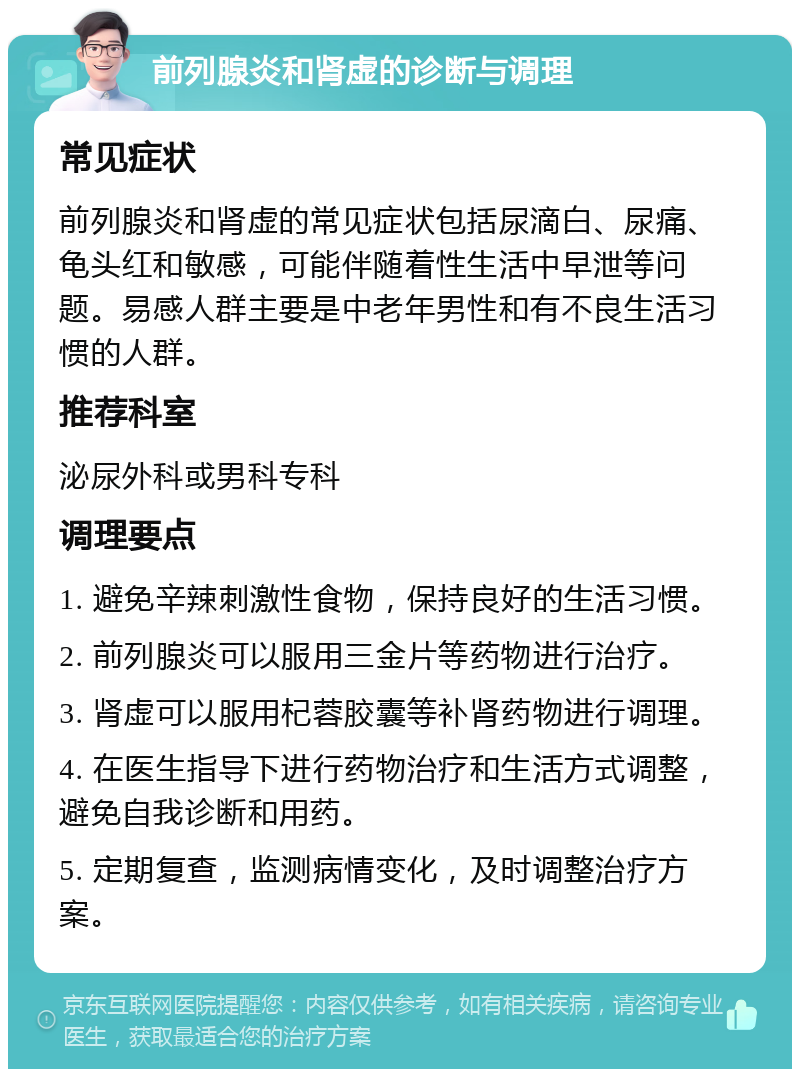 前列腺炎和肾虚的诊断与调理 常见症状 前列腺炎和肾虚的常见症状包括尿滴白、尿痛、龟头红和敏感，可能伴随着性生活中早泄等问题。易感人群主要是中老年男性和有不良生活习惯的人群。 推荐科室 泌尿外科或男科专科 调理要点 1. 避免辛辣刺激性食物，保持良好的生活习惯。 2. 前列腺炎可以服用三金片等药物进行治疗。 3. 肾虚可以服用杞蓉胶囊等补肾药物进行调理。 4. 在医生指导下进行药物治疗和生活方式调整，避免自我诊断和用药。 5. 定期复查，监测病情变化，及时调整治疗方案。