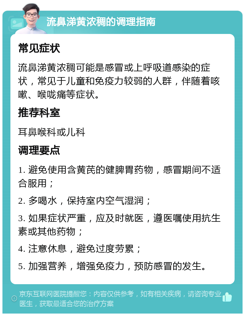 流鼻涕黄浓稠的调理指南 常见症状 流鼻涕黄浓稠可能是感冒或上呼吸道感染的症状，常见于儿童和免疫力较弱的人群，伴随着咳嗽、喉咙痛等症状。 推荐科室 耳鼻喉科或儿科 调理要点 1. 避免使用含黄芪的健脾胃药物，感冒期间不适合服用； 2. 多喝水，保持室内空气湿润； 3. 如果症状严重，应及时就医，遵医嘱使用抗生素或其他药物； 4. 注意休息，避免过度劳累； 5. 加强营养，增强免疫力，预防感冒的发生。