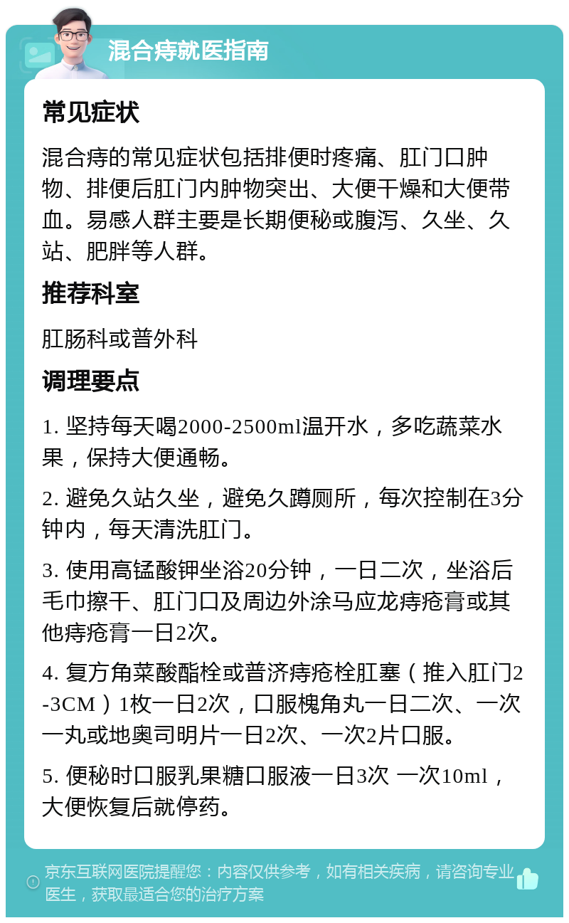 混合痔就医指南 常见症状 混合痔的常见症状包括排便时疼痛、肛门口肿物、排便后肛门内肿物突出、大便干燥和大便带血。易感人群主要是长期便秘或腹泻、久坐、久站、肥胖等人群。 推荐科室 肛肠科或普外科 调理要点 1. 坚持每天喝2000-2500ml温开水，多吃蔬菜水果，保持大便通畅。 2. 避免久站久坐，避免久蹲厕所，每次控制在3分钟内，每天清洗肛门。 3. 使用高锰酸钾坐浴20分钟，一日二次，坐浴后毛巾擦干、肛门口及周边外涂马应龙痔疮膏或其他痔疮膏一日2次。 4. 复方角菜酸酯栓或普济痔疮栓肛塞（推入肛门2-3CM）1枚一日2次，口服槐角丸一日二次、一次一丸或地奥司明片一日2次、一次2片口服。 5. 便秘时口服乳果糖口服液一日3次 一次10ml，大便恢复后就停药。