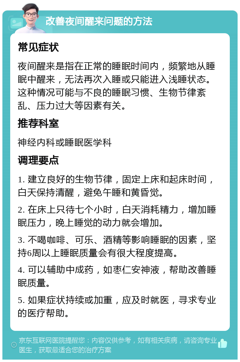 改善夜间醒来问题的方法 常见症状 夜间醒来是指在正常的睡眠时间内，频繁地从睡眠中醒来，无法再次入睡或只能进入浅睡状态。这种情况可能与不良的睡眠习惯、生物节律紊乱、压力过大等因素有关。 推荐科室 神经内科或睡眠医学科 调理要点 1. 建立良好的生物节律，固定上床和起床时间，白天保持清醒，避免午睡和黄昏觉。 2. 在床上只待七个小时，白天消耗精力，增加睡眠压力，晚上睡觉的动力就会增加。 3. 不喝咖啡、可乐、酒精等影响睡眠的因素，坚持6周以上睡眠质量会有很大程度提高。 4. 可以辅助中成药，如枣仁安神液，帮助改善睡眠质量。 5. 如果症状持续或加重，应及时就医，寻求专业的医疗帮助。