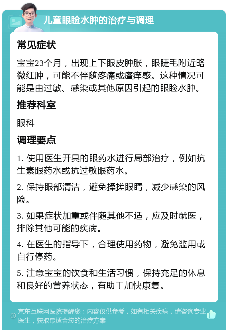 儿童眼睑水肿的治疗与调理 常见症状 宝宝23个月，出现上下眼皮肿胀，眼睫毛附近略微红肿，可能不伴随疼痛或瘙痒感。这种情况可能是由过敏、感染或其他原因引起的眼睑水肿。 推荐科室 眼科 调理要点 1. 使用医生开具的眼药水进行局部治疗，例如抗生素眼药水或抗过敏眼药水。 2. 保持眼部清洁，避免揉搓眼睛，减少感染的风险。 3. 如果症状加重或伴随其他不适，应及时就医，排除其他可能的疾病。 4. 在医生的指导下，合理使用药物，避免滥用或自行停药。 5. 注意宝宝的饮食和生活习惯，保持充足的休息和良好的营养状态，有助于加快康复。