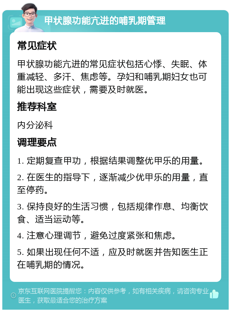 甲状腺功能亢进的哺乳期管理 常见症状 甲状腺功能亢进的常见症状包括心悸、失眠、体重减轻、多汗、焦虑等。孕妇和哺乳期妇女也可能出现这些症状，需要及时就医。 推荐科室 内分泌科 调理要点 1. 定期复查甲功，根据结果调整优甲乐的用量。 2. 在医生的指导下，逐渐减少优甲乐的用量，直至停药。 3. 保持良好的生活习惯，包括规律作息、均衡饮食、适当运动等。 4. 注意心理调节，避免过度紧张和焦虑。 5. 如果出现任何不适，应及时就医并告知医生正在哺乳期的情况。