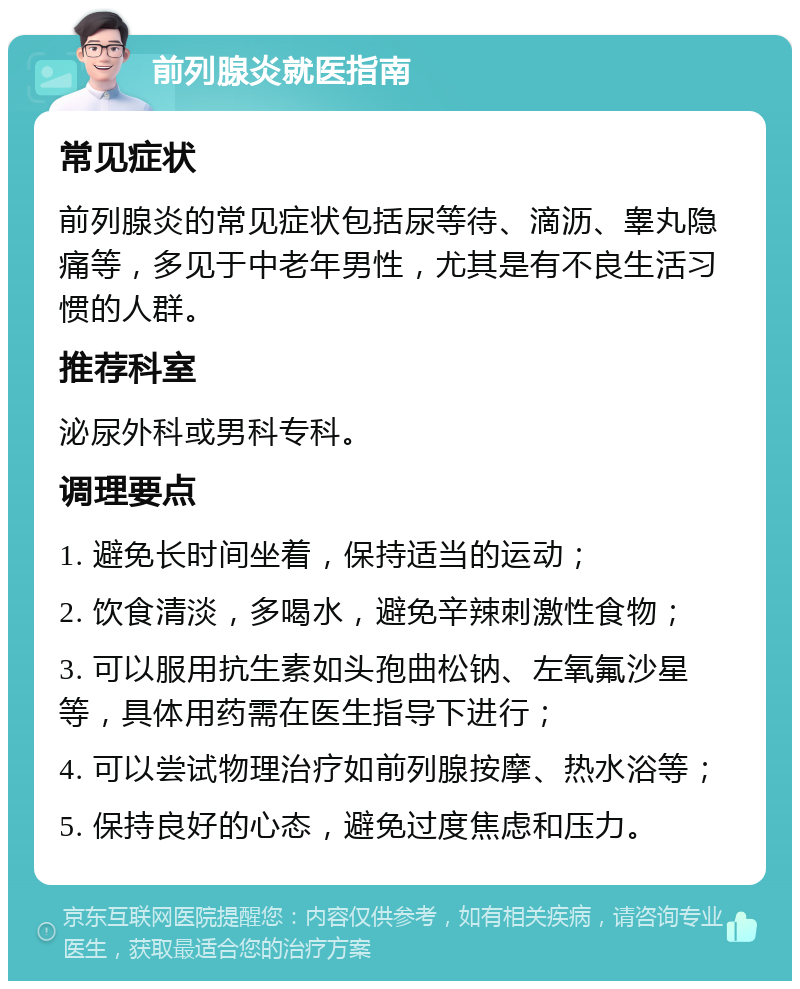 前列腺炎就医指南 常见症状 前列腺炎的常见症状包括尿等待、滴沥、睾丸隐痛等，多见于中老年男性，尤其是有不良生活习惯的人群。 推荐科室 泌尿外科或男科专科。 调理要点 1. 避免长时间坐着，保持适当的运动； 2. 饮食清淡，多喝水，避免辛辣刺激性食物； 3. 可以服用抗生素如头孢曲松钠、左氧氟沙星等，具体用药需在医生指导下进行； 4. 可以尝试物理治疗如前列腺按摩、热水浴等； 5. 保持良好的心态，避免过度焦虑和压力。