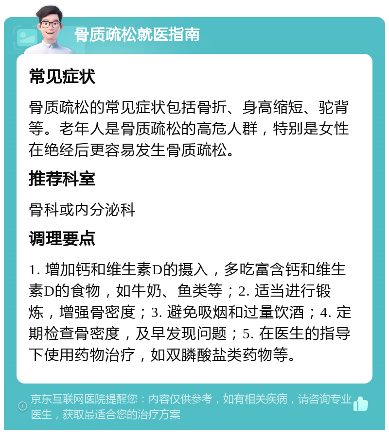 骨质疏松就医指南 常见症状 骨质疏松的常见症状包括骨折、身高缩短、驼背等。老年人是骨质疏松的高危人群，特别是女性在绝经后更容易发生骨质疏松。 推荐科室 骨科或内分泌科 调理要点 1. 增加钙和维生素D的摄入，多吃富含钙和维生素D的食物，如牛奶、鱼类等；2. 适当进行锻炼，增强骨密度；3. 避免吸烟和过量饮酒；4. 定期检查骨密度，及早发现问题；5. 在医生的指导下使用药物治疗，如双膦酸盐类药物等。