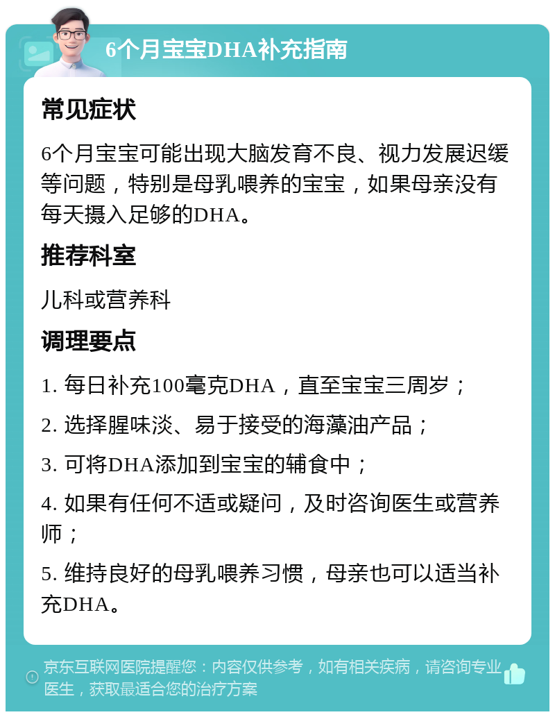 6个月宝宝DHA补充指南 常见症状 6个月宝宝可能出现大脑发育不良、视力发展迟缓等问题，特别是母乳喂养的宝宝，如果母亲没有每天摄入足够的DHA。 推荐科室 儿科或营养科 调理要点 1. 每日补充100毫克DHA，直至宝宝三周岁； 2. 选择腥味淡、易于接受的海藻油产品； 3. 可将DHA添加到宝宝的辅食中； 4. 如果有任何不适或疑问，及时咨询医生或营养师； 5. 维持良好的母乳喂养习惯，母亲也可以适当补充DHA。