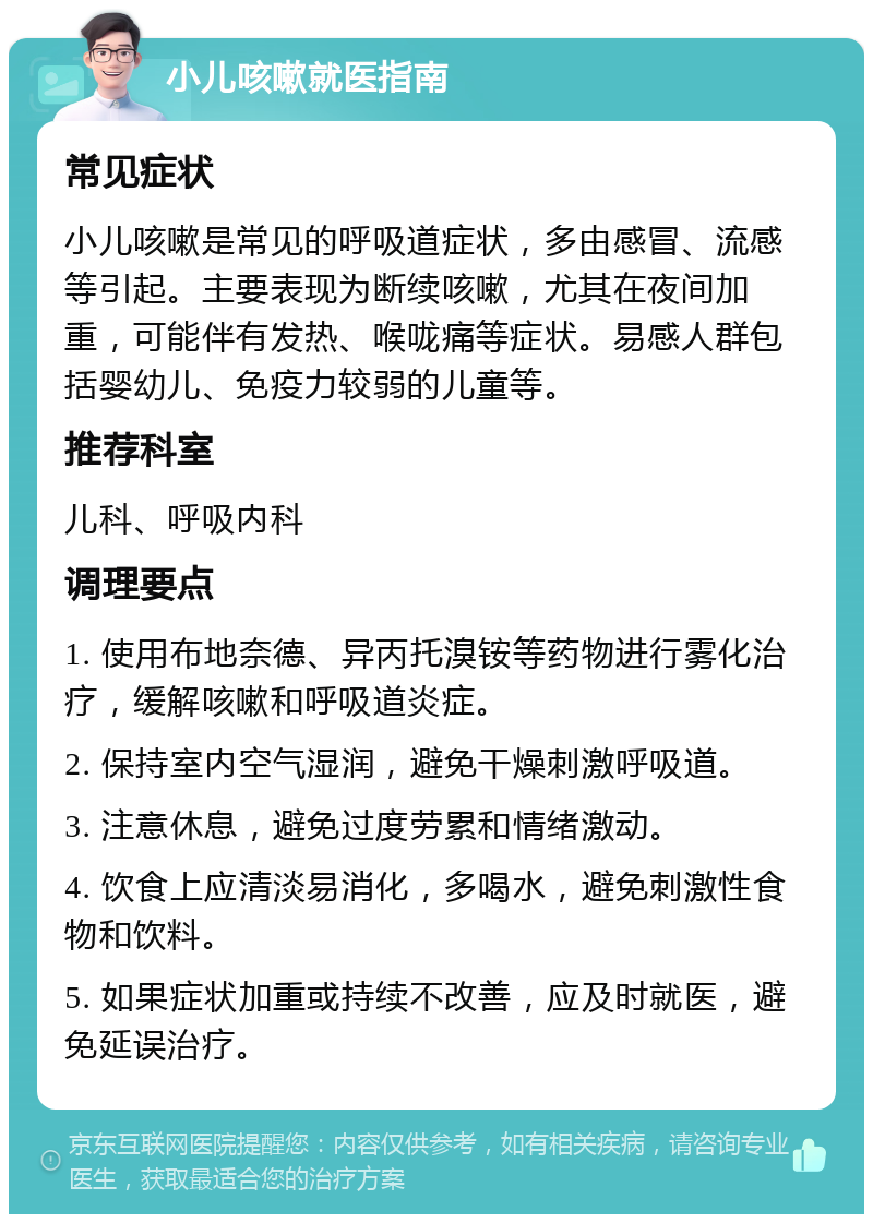 小儿咳嗽就医指南 常见症状 小儿咳嗽是常见的呼吸道症状，多由感冒、流感等引起。主要表现为断续咳嗽，尤其在夜间加重，可能伴有发热、喉咙痛等症状。易感人群包括婴幼儿、免疫力较弱的儿童等。 推荐科室 儿科、呼吸内科 调理要点 1. 使用布地奈德、异丙托溴铵等药物进行雾化治疗，缓解咳嗽和呼吸道炎症。 2. 保持室内空气湿润，避免干燥刺激呼吸道。 3. 注意休息，避免过度劳累和情绪激动。 4. 饮食上应清淡易消化，多喝水，避免刺激性食物和饮料。 5. 如果症状加重或持续不改善，应及时就医，避免延误治疗。