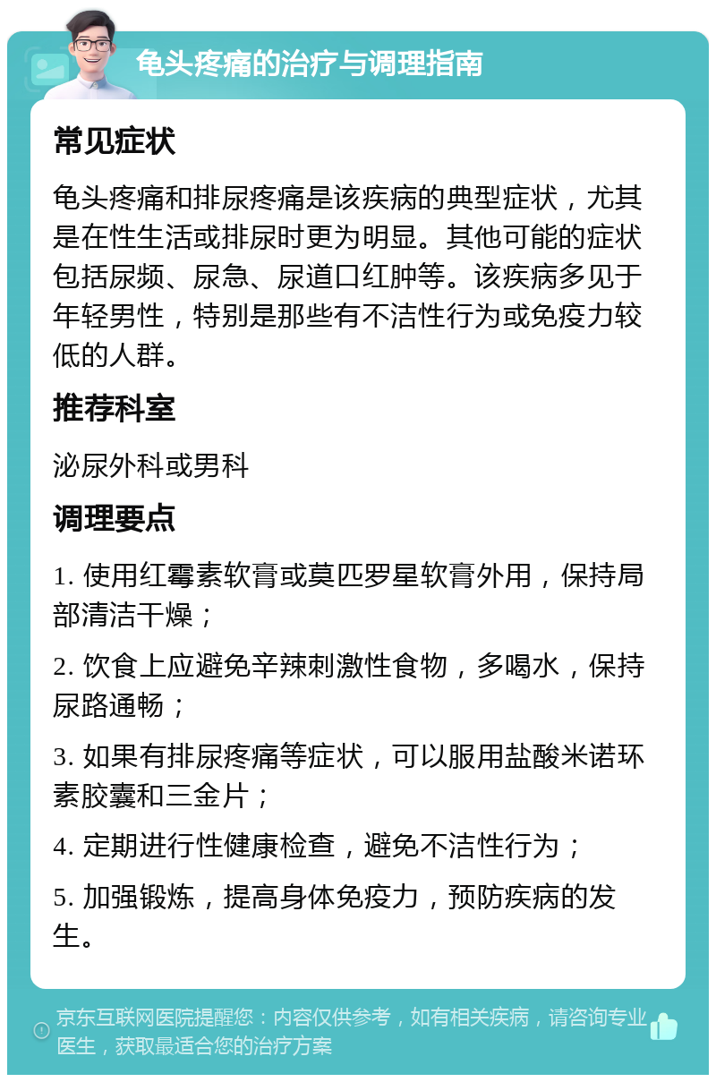 龟头疼痛的治疗与调理指南 常见症状 龟头疼痛和排尿疼痛是该疾病的典型症状，尤其是在性生活或排尿时更为明显。其他可能的症状包括尿频、尿急、尿道口红肿等。该疾病多见于年轻男性，特别是那些有不洁性行为或免疫力较低的人群。 推荐科室 泌尿外科或男科 调理要点 1. 使用红霉素软膏或莫匹罗星软膏外用，保持局部清洁干燥； 2. 饮食上应避免辛辣刺激性食物，多喝水，保持尿路通畅； 3. 如果有排尿疼痛等症状，可以服用盐酸米诺环素胶囊和三金片； 4. 定期进行性健康检查，避免不洁性行为； 5. 加强锻炼，提高身体免疫力，预防疾病的发生。