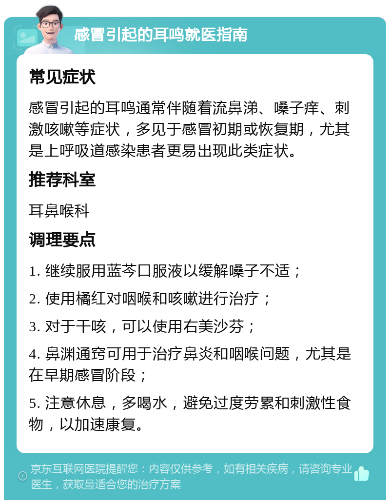 感冒引起的耳鸣就医指南 常见症状 感冒引起的耳鸣通常伴随着流鼻涕、嗓子痒、刺激咳嗽等症状，多见于感冒初期或恢复期，尤其是上呼吸道感染患者更易出现此类症状。 推荐科室 耳鼻喉科 调理要点 1. 继续服用蓝芩口服液以缓解嗓子不适； 2. 使用橘红对咽喉和咳嗽进行治疗； 3. 对于干咳，可以使用右美沙芬； 4. 鼻渊通窍可用于治疗鼻炎和咽喉问题，尤其是在早期感冒阶段； 5. 注意休息，多喝水，避免过度劳累和刺激性食物，以加速康复。