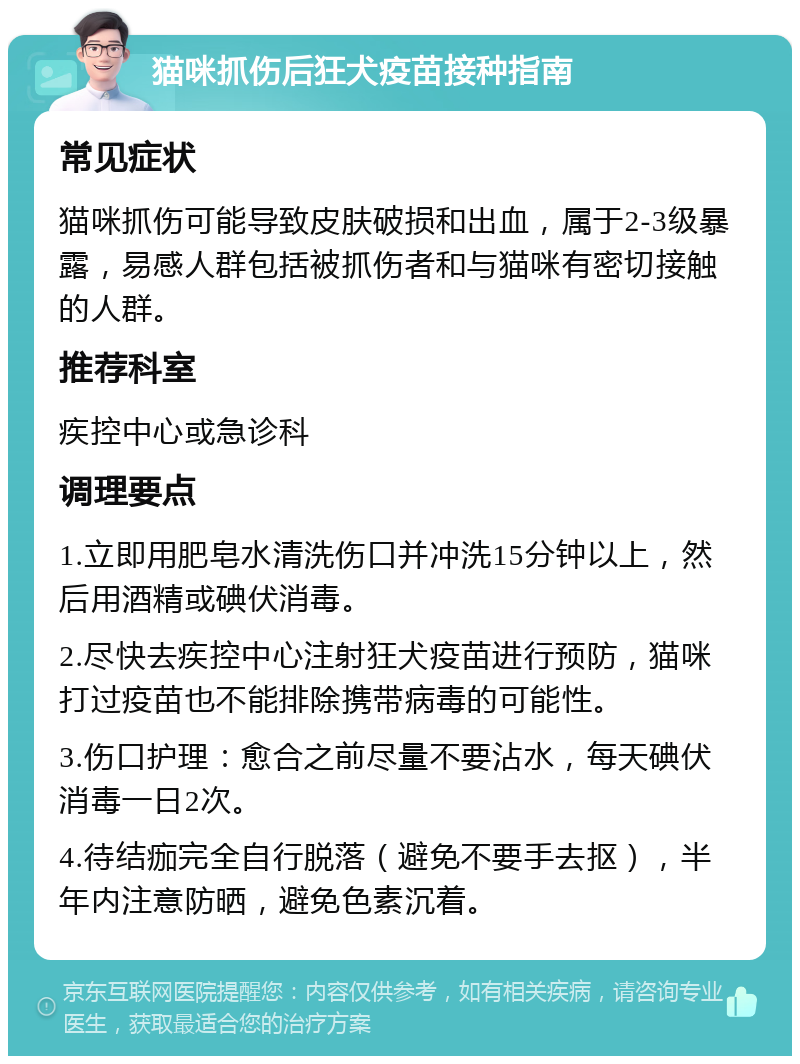 猫咪抓伤后狂犬疫苗接种指南 常见症状 猫咪抓伤可能导致皮肤破损和出血，属于2-3级暴露，易感人群包括被抓伤者和与猫咪有密切接触的人群。 推荐科室 疾控中心或急诊科 调理要点 1.立即用肥皂水清洗伤口并冲洗15分钟以上，然后用酒精或碘伏消毒。 2.尽快去疾控中心注射狂犬疫苗进行预防，猫咪打过疫苗也不能排除携带病毒的可能性。 3.伤口护理：愈合之前尽量不要沾水，每天碘伏消毒一日2次。 4.待结痂完全自行脱落（避免不要手去抠），半年内注意防晒，避免色素沉着。