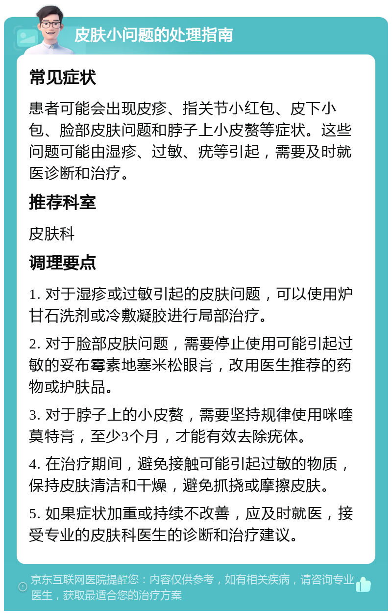 皮肤小问题的处理指南 常见症状 患者可能会出现皮疹、指关节小红包、皮下小包、脸部皮肤问题和脖子上小皮赘等症状。这些问题可能由湿疹、过敏、疣等引起，需要及时就医诊断和治疗。 推荐科室 皮肤科 调理要点 1. 对于湿疹或过敏引起的皮肤问题，可以使用炉甘石洗剂或冷敷凝胶进行局部治疗。 2. 对于脸部皮肤问题，需要停止使用可能引起过敏的妥布霉素地塞米松眼膏，改用医生推荐的药物或护肤品。 3. 对于脖子上的小皮赘，需要坚持规律使用咪喹莫特膏，至少3个月，才能有效去除疣体。 4. 在治疗期间，避免接触可能引起过敏的物质，保持皮肤清洁和干燥，避免抓挠或摩擦皮肤。 5. 如果症状加重或持续不改善，应及时就医，接受专业的皮肤科医生的诊断和治疗建议。