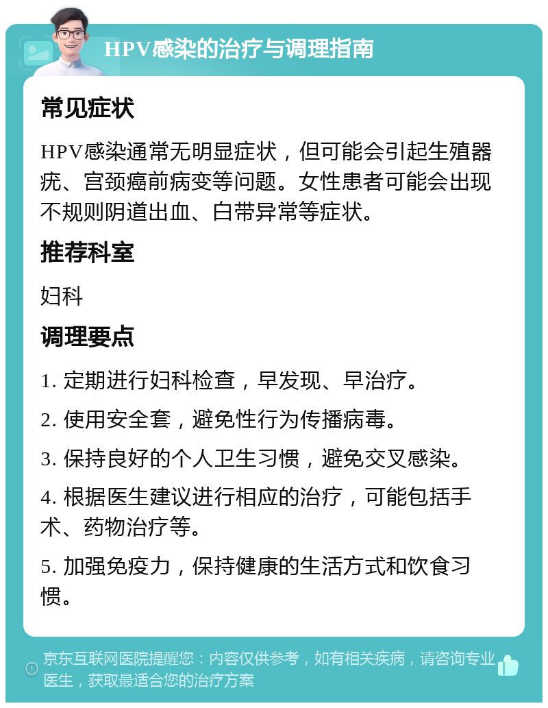 HPV感染的治疗与调理指南 常见症状 HPV感染通常无明显症状，但可能会引起生殖器疣、宫颈癌前病变等问题。女性患者可能会出现不规则阴道出血、白带异常等症状。 推荐科室 妇科 调理要点 1. 定期进行妇科检查，早发现、早治疗。 2. 使用安全套，避免性行为传播病毒。 3. 保持良好的个人卫生习惯，避免交叉感染。 4. 根据医生建议进行相应的治疗，可能包括手术、药物治疗等。 5. 加强免疫力，保持健康的生活方式和饮食习惯。