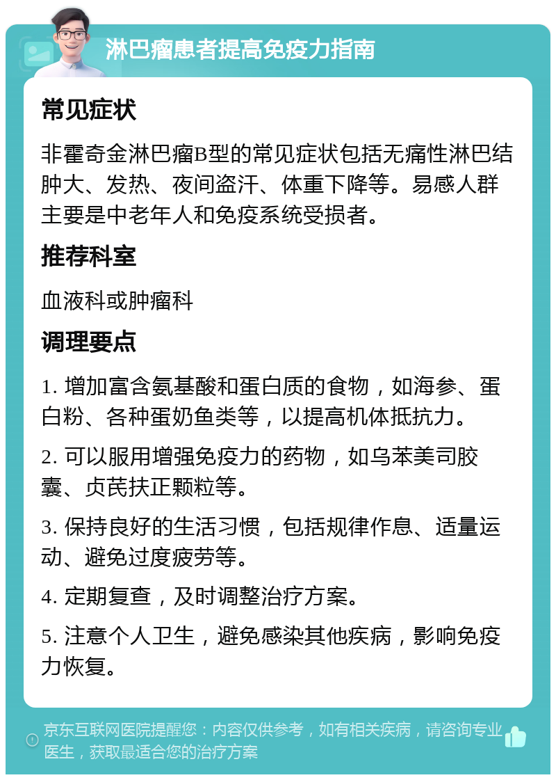 淋巴瘤患者提高免疫力指南 常见症状 非霍奇金淋巴瘤B型的常见症状包括无痛性淋巴结肿大、发热、夜间盗汗、体重下降等。易感人群主要是中老年人和免疫系统受损者。 推荐科室 血液科或肿瘤科 调理要点 1. 增加富含氨基酸和蛋白质的食物，如海参、蛋白粉、各种蛋奶鱼类等，以提高机体抵抗力。 2. 可以服用增强免疫力的药物，如乌苯美司胶囊、贞芪扶正颗粒等。 3. 保持良好的生活习惯，包括规律作息、适量运动、避免过度疲劳等。 4. 定期复查，及时调整治疗方案。 5. 注意个人卫生，避免感染其他疾病，影响免疫力恢复。