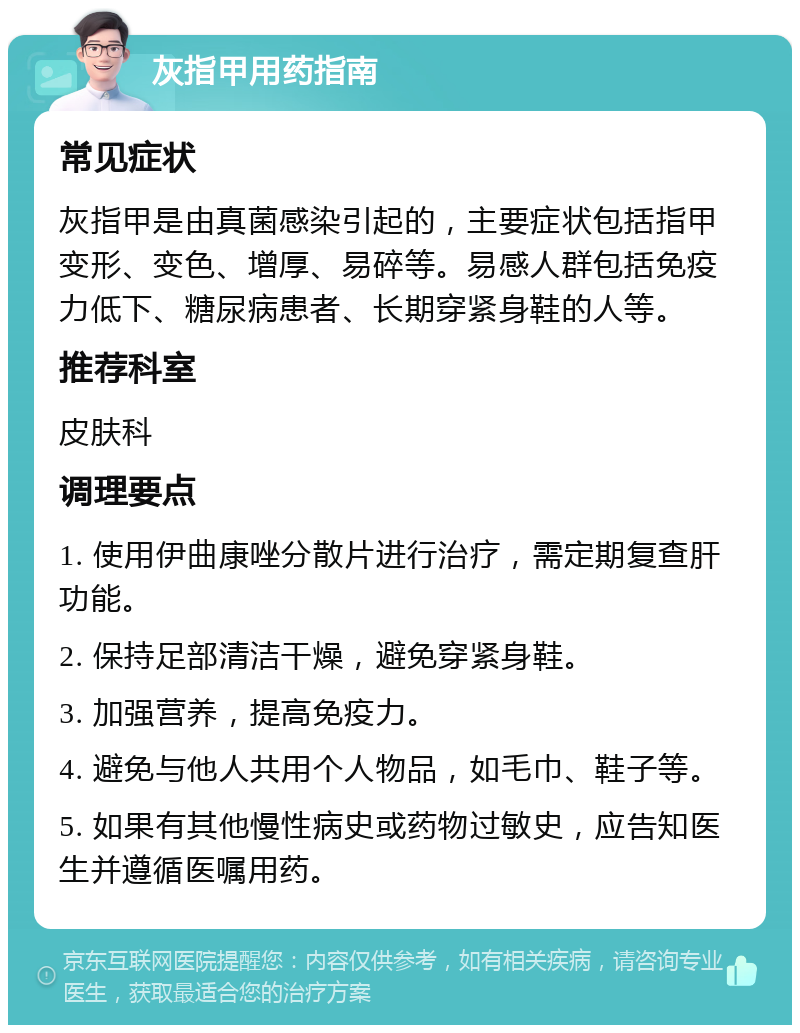 灰指甲用药指南 常见症状 灰指甲是由真菌感染引起的，主要症状包括指甲变形、变色、增厚、易碎等。易感人群包括免疫力低下、糖尿病患者、长期穿紧身鞋的人等。 推荐科室 皮肤科 调理要点 1. 使用伊曲康唑分散片进行治疗，需定期复查肝功能。 2. 保持足部清洁干燥，避免穿紧身鞋。 3. 加强营养，提高免疫力。 4. 避免与他人共用个人物品，如毛巾、鞋子等。 5. 如果有其他慢性病史或药物过敏史，应告知医生并遵循医嘱用药。