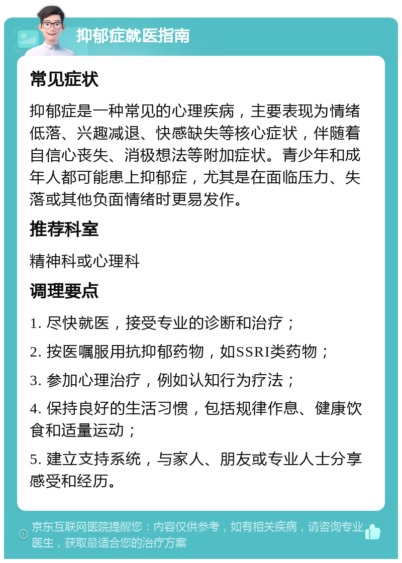 抑郁症就医指南 常见症状 抑郁症是一种常见的心理疾病，主要表现为情绪低落、兴趣减退、快感缺失等核心症状，伴随着自信心丧失、消极想法等附加症状。青少年和成年人都可能患上抑郁症，尤其是在面临压力、失落或其他负面情绪时更易发作。 推荐科室 精神科或心理科 调理要点 1. 尽快就医，接受专业的诊断和治疗； 2. 按医嘱服用抗抑郁药物，如SSRI类药物； 3. 参加心理治疗，例如认知行为疗法； 4. 保持良好的生活习惯，包括规律作息、健康饮食和适量运动； 5. 建立支持系统，与家人、朋友或专业人士分享感受和经历。