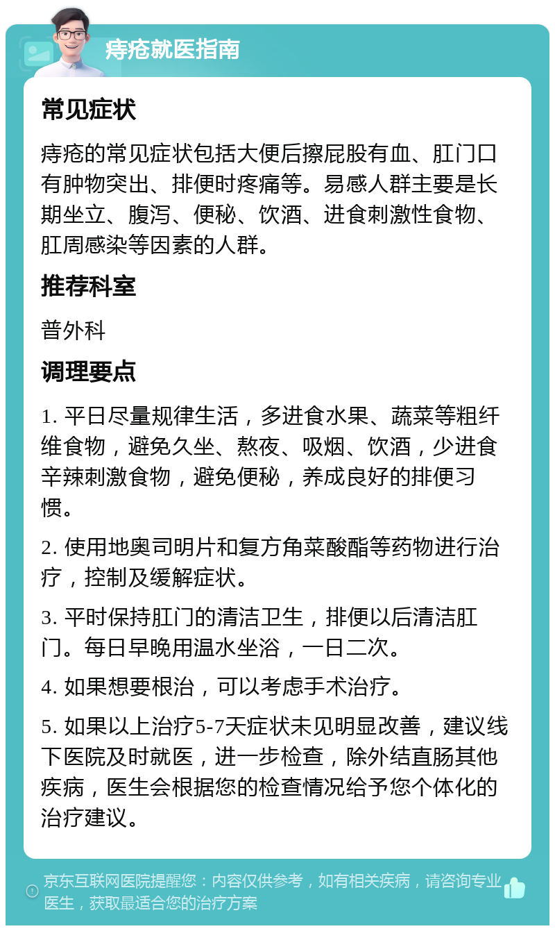 痔疮就医指南 常见症状 痔疮的常见症状包括大便后擦屁股有血、肛门口有肿物突出、排便时疼痛等。易感人群主要是长期坐立、腹泻、便秘、饮酒、进食刺激性食物、肛周感染等因素的人群。 推荐科室 普外科 调理要点 1. 平日尽量规律生活，多进食水果、蔬菜等粗纤维食物，避免久坐、熬夜、吸烟、饮酒，少进食辛辣刺激食物，避免便秘，养成良好的排便习惯。 2. 使用地奥司明片和复方角菜酸酯等药物进行治疗，控制及缓解症状。 3. 平时保持肛门的清洁卫生，排便以后清洁肛门。每日早晚用温水坐浴，一日二次。 4. 如果想要根治，可以考虑手术治疗。 5. 如果以上治疗5-7天症状未见明显改善，建议线下医院及时就医，进一步检查，除外结直肠其他疾病，医生会根据您的检查情况给予您个体化的治疗建议。