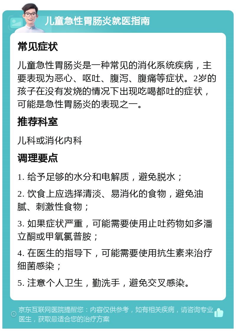 儿童急性胃肠炎就医指南 常见症状 儿童急性胃肠炎是一种常见的消化系统疾病，主要表现为恶心、呕吐、腹泻、腹痛等症状。2岁的孩子在没有发烧的情况下出现吃喝都吐的症状，可能是急性胃肠炎的表现之一。 推荐科室 儿科或消化内科 调理要点 1. 给予足够的水分和电解质，避免脱水； 2. 饮食上应选择清淡、易消化的食物，避免油腻、刺激性食物； 3. 如果症状严重，可能需要使用止吐药物如多潘立酮或甲氧氯普胺； 4. 在医生的指导下，可能需要使用抗生素来治疗细菌感染； 5. 注意个人卫生，勤洗手，避免交叉感染。