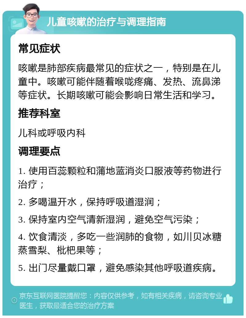 儿童咳嗽的治疗与调理指南 常见症状 咳嗽是肺部疾病最常见的症状之一，特别是在儿童中。咳嗽可能伴随着喉咙疼痛、发热、流鼻涕等症状。长期咳嗽可能会影响日常生活和学习。 推荐科室 儿科或呼吸内科 调理要点 1. 使用百蕊颗粒和蒲地蓝消炎口服液等药物进行治疗； 2. 多喝温开水，保持呼吸道湿润； 3. 保持室内空气清新湿润，避免空气污染； 4. 饮食清淡，多吃一些润肺的食物，如川贝冰糖蒸雪梨、枇杷果等； 5. 出门尽量戴口罩，避免感染其他呼吸道疾病。