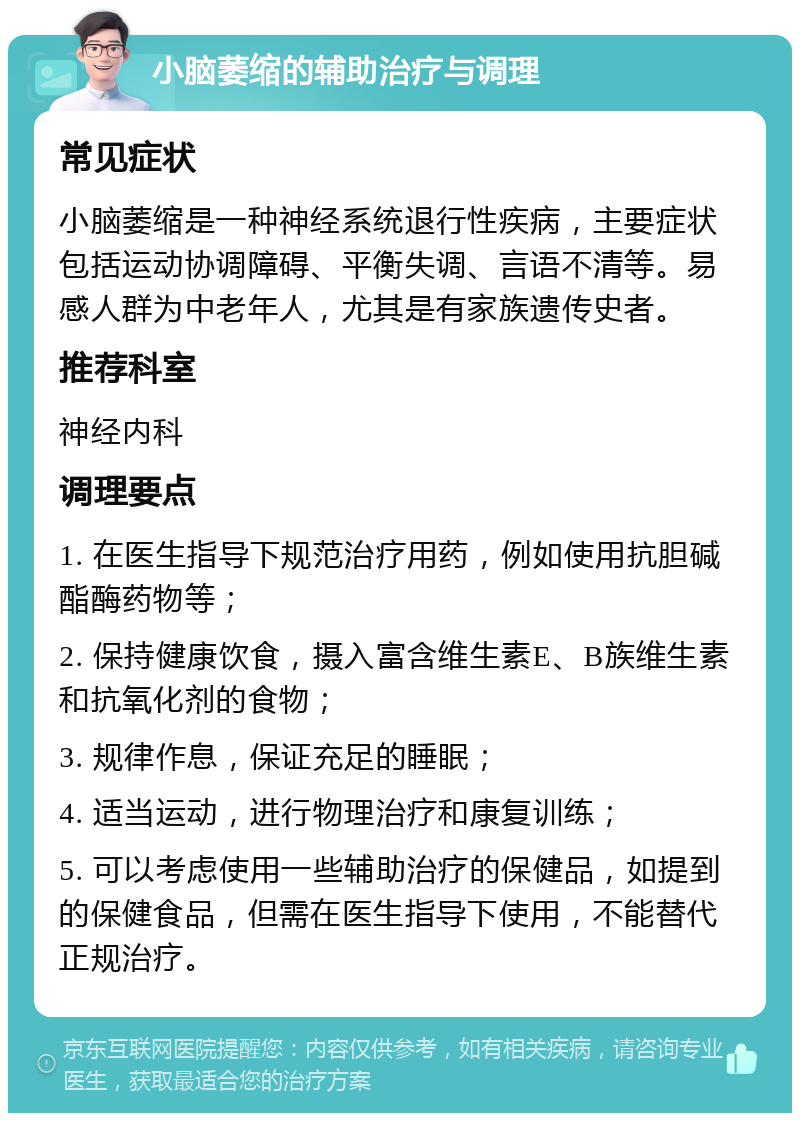 小脑萎缩的辅助治疗与调理 常见症状 小脑萎缩是一种神经系统退行性疾病，主要症状包括运动协调障碍、平衡失调、言语不清等。易感人群为中老年人，尤其是有家族遗传史者。 推荐科室 神经内科 调理要点 1. 在医生指导下规范治疗用药，例如使用抗胆碱酯酶药物等； 2. 保持健康饮食，摄入富含维生素E、B族维生素和抗氧化剂的食物； 3. 规律作息，保证充足的睡眠； 4. 适当运动，进行物理治疗和康复训练； 5. 可以考虑使用一些辅助治疗的保健品，如提到的保健食品，但需在医生指导下使用，不能替代正规治疗。