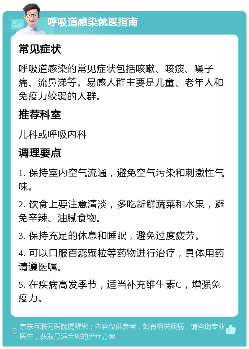 呼吸道感染就医指南 常见症状 呼吸道感染的常见症状包括咳嗽、咳痰、嗓子痛、流鼻涕等。易感人群主要是儿童、老年人和免疫力较弱的人群。 推荐科室 儿科或呼吸内科 调理要点 1. 保持室内空气流通，避免空气污染和刺激性气味。 2. 饮食上要注意清淡，多吃新鲜蔬菜和水果，避免辛辣、油腻食物。 3. 保持充足的休息和睡眠，避免过度疲劳。 4. 可以口服百蕊颗粒等药物进行治疗，具体用药请遵医嘱。 5. 在疾病高发季节，适当补充维生素C，增强免疫力。