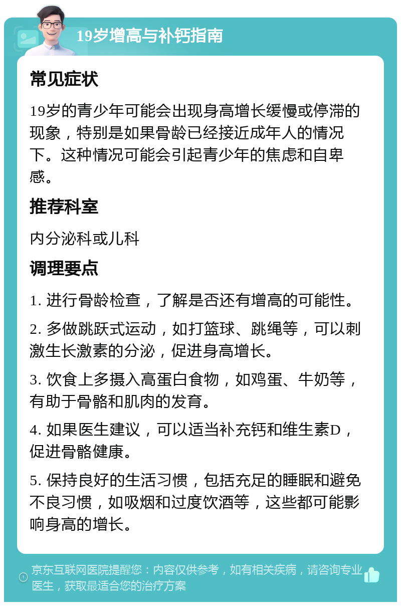 19岁增高与补钙指南 常见症状 19岁的青少年可能会出现身高增长缓慢或停滞的现象，特别是如果骨龄已经接近成年人的情况下。这种情况可能会引起青少年的焦虑和自卑感。 推荐科室 内分泌科或儿科 调理要点 1. 进行骨龄检查，了解是否还有增高的可能性。 2. 多做跳跃式运动，如打篮球、跳绳等，可以刺激生长激素的分泌，促进身高增长。 3. 饮食上多摄入高蛋白食物，如鸡蛋、牛奶等，有助于骨骼和肌肉的发育。 4. 如果医生建议，可以适当补充钙和维生素D，促进骨骼健康。 5. 保持良好的生活习惯，包括充足的睡眠和避免不良习惯，如吸烟和过度饮酒等，这些都可能影响身高的增长。