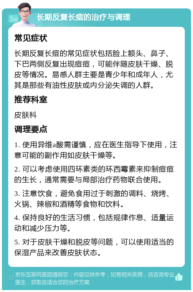 长期反复长痘的治疗与调理 常见症状 长期反复长痘的常见症状包括脸上额头、鼻子、下巴两侧反复出现痘痘，可能伴随皮肤干燥、脱皮等情况。易感人群主要是青少年和成年人，尤其是那些有油性皮肤或内分泌失调的人群。 推荐科室 皮肤科 调理要点 1. 使用异维a酸需谨慎，应在医生指导下使用，注意可能的副作用如皮肤干燥等。 2. 可以考虑使用四环素类的环西霉素来抑制痘痘的生长，通常需要与局部治疗药物联合使用。 3. 注意饮食，避免食用过于刺激的调料、烧烤、火锅、辣椒和酒精等食物和饮料。 4. 保持良好的生活习惯，包括规律作息、适量运动和减少压力等。 5. 对于皮肤干燥和脱皮等问题，可以使用适当的保湿产品来改善皮肤状态。