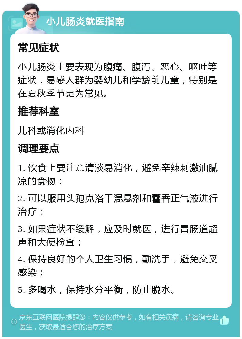 小儿肠炎就医指南 常见症状 小儿肠炎主要表现为腹痛、腹泻、恶心、呕吐等症状，易感人群为婴幼儿和学龄前儿童，特别是在夏秋季节更为常见。 推荐科室 儿科或消化内科 调理要点 1. 饮食上要注意清淡易消化，避免辛辣刺激油腻凉的食物； 2. 可以服用头孢克洛干混悬剂和藿香正气液进行治疗； 3. 如果症状不缓解，应及时就医，进行胃肠道超声和大便检查； 4. 保持良好的个人卫生习惯，勤洗手，避免交叉感染； 5. 多喝水，保持水分平衡，防止脱水。