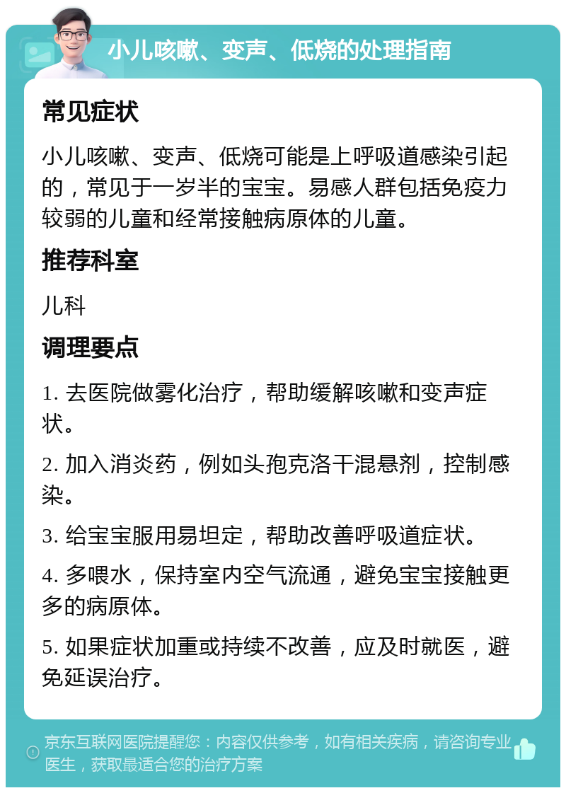 小儿咳嗽、变声、低烧的处理指南 常见症状 小儿咳嗽、变声、低烧可能是上呼吸道感染引起的，常见于一岁半的宝宝。易感人群包括免疫力较弱的儿童和经常接触病原体的儿童。 推荐科室 儿科 调理要点 1. 去医院做雾化治疗，帮助缓解咳嗽和变声症状。 2. 加入消炎药，例如头孢克洛干混悬剂，控制感染。 3. 给宝宝服用易坦定，帮助改善呼吸道症状。 4. 多喂水，保持室内空气流通，避免宝宝接触更多的病原体。 5. 如果症状加重或持续不改善，应及时就医，避免延误治疗。