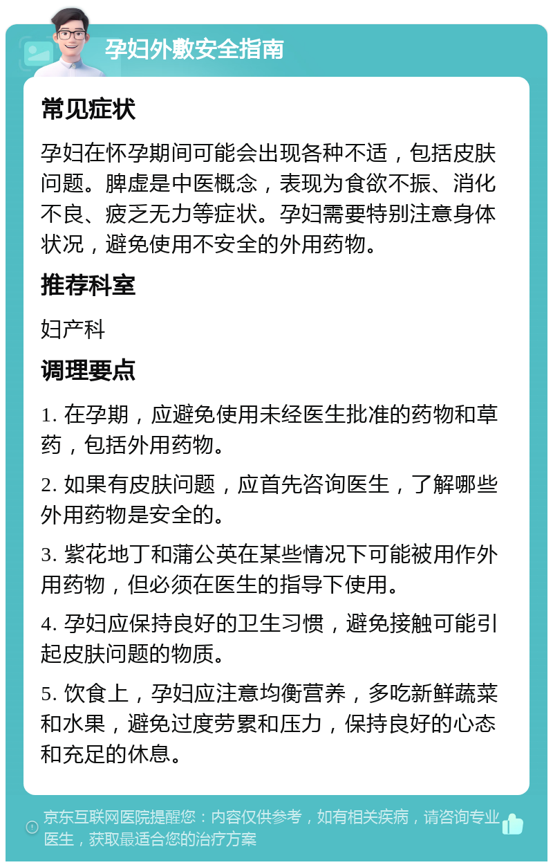 孕妇外敷安全指南 常见症状 孕妇在怀孕期间可能会出现各种不适，包括皮肤问题。脾虚是中医概念，表现为食欲不振、消化不良、疲乏无力等症状。孕妇需要特别注意身体状况，避免使用不安全的外用药物。 推荐科室 妇产科 调理要点 1. 在孕期，应避免使用未经医生批准的药物和草药，包括外用药物。 2. 如果有皮肤问题，应首先咨询医生，了解哪些外用药物是安全的。 3. 紫花地丁和蒲公英在某些情况下可能被用作外用药物，但必须在医生的指导下使用。 4. 孕妇应保持良好的卫生习惯，避免接触可能引起皮肤问题的物质。 5. 饮食上，孕妇应注意均衡营养，多吃新鲜蔬菜和水果，避免过度劳累和压力，保持良好的心态和充足的休息。