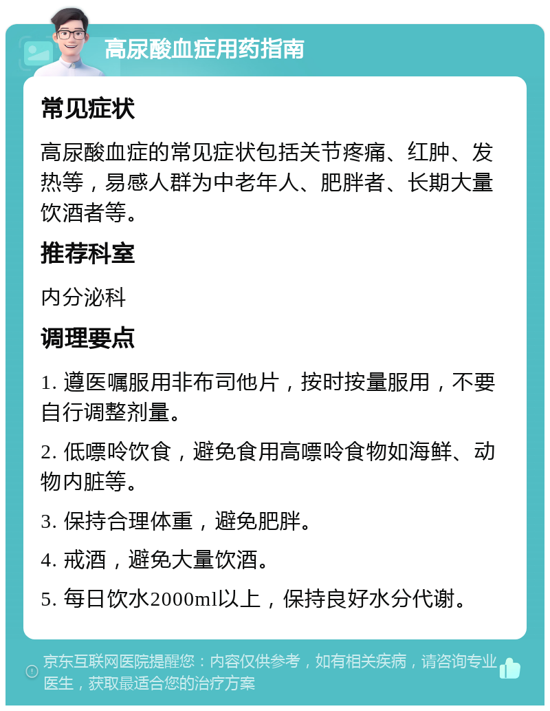 高尿酸血症用药指南 常见症状 高尿酸血症的常见症状包括关节疼痛、红肿、发热等，易感人群为中老年人、肥胖者、长期大量饮酒者等。 推荐科室 内分泌科 调理要点 1. 遵医嘱服用非布司他片，按时按量服用，不要自行调整剂量。 2. 低嘌呤饮食，避免食用高嘌呤食物如海鲜、动物内脏等。 3. 保持合理体重，避免肥胖。 4. 戒酒，避免大量饮酒。 5. 每日饮水2000ml以上，保持良好水分代谢。