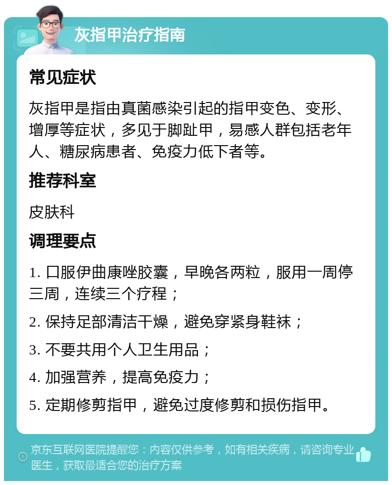 灰指甲治疗指南 常见症状 灰指甲是指由真菌感染引起的指甲变色、变形、增厚等症状，多见于脚趾甲，易感人群包括老年人、糖尿病患者、免疫力低下者等。 推荐科室 皮肤科 调理要点 1. 口服伊曲康唑胶囊，早晚各两粒，服用一周停三周，连续三个疗程； 2. 保持足部清洁干燥，避免穿紧身鞋袜； 3. 不要共用个人卫生用品； 4. 加强营养，提高免疫力； 5. 定期修剪指甲，避免过度修剪和损伤指甲。