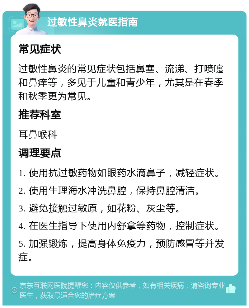 过敏性鼻炎就医指南 常见症状 过敏性鼻炎的常见症状包括鼻塞、流涕、打喷嚏和鼻痒等，多见于儿童和青少年，尤其是在春季和秋季更为常见。 推荐科室 耳鼻喉科 调理要点 1. 使用抗过敏药物如眼药水滴鼻子，减轻症状。 2. 使用生理海水冲洗鼻腔，保持鼻腔清洁。 3. 避免接触过敏原，如花粉、灰尘等。 4. 在医生指导下使用内舒拿等药物，控制症状。 5. 加强锻炼，提高身体免疫力，预防感冒等并发症。