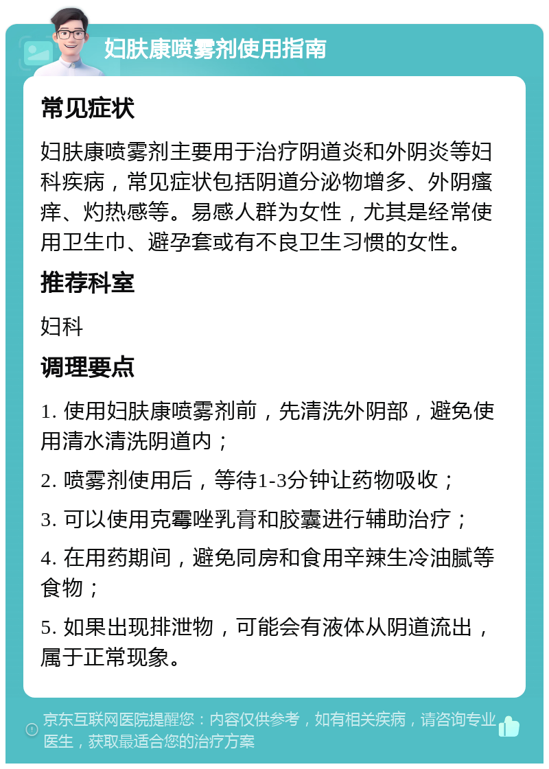 妇肤康喷雾剂使用指南 常见症状 妇肤康喷雾剂主要用于治疗阴道炎和外阴炎等妇科疾病，常见症状包括阴道分泌物增多、外阴瘙痒、灼热感等。易感人群为女性，尤其是经常使用卫生巾、避孕套或有不良卫生习惯的女性。 推荐科室 妇科 调理要点 1. 使用妇肤康喷雾剂前，先清洗外阴部，避免使用清水清洗阴道内； 2. 喷雾剂使用后，等待1-3分钟让药物吸收； 3. 可以使用克霉唑乳膏和胶囊进行辅助治疗； 4. 在用药期间，避免同房和食用辛辣生冷油腻等食物； 5. 如果出现排泄物，可能会有液体从阴道流出，属于正常现象。