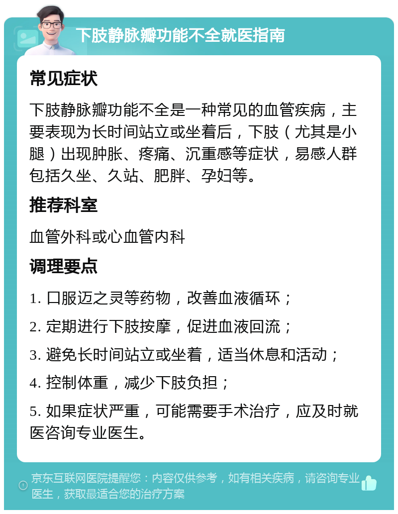 下肢静脉瓣功能不全就医指南 常见症状 下肢静脉瓣功能不全是一种常见的血管疾病，主要表现为长时间站立或坐着后，下肢（尤其是小腿）出现肿胀、疼痛、沉重感等症状，易感人群包括久坐、久站、肥胖、孕妇等。 推荐科室 血管外科或心血管内科 调理要点 1. 口服迈之灵等药物，改善血液循环； 2. 定期进行下肢按摩，促进血液回流； 3. 避免长时间站立或坐着，适当休息和活动； 4. 控制体重，减少下肢负担； 5. 如果症状严重，可能需要手术治疗，应及时就医咨询专业医生。